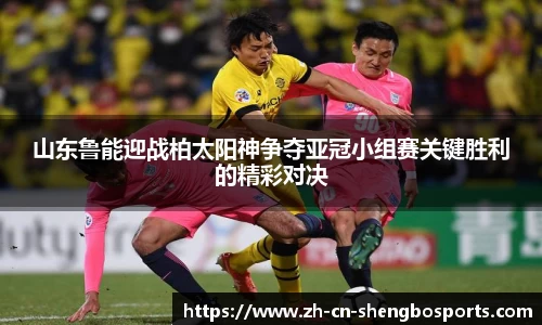 山东鲁能迎战柏太阳神争夺亚冠小组赛关键胜利的精彩对决